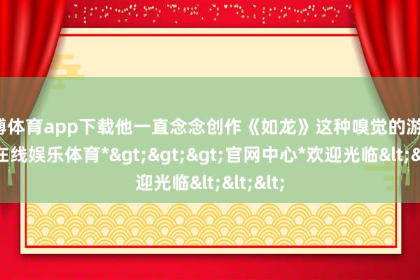 世博体育app下载他一直念念创作《如龙》这种嗅觉的游戏-*世博在线娱乐体育*>>>官网中心*欢迎光临<<<