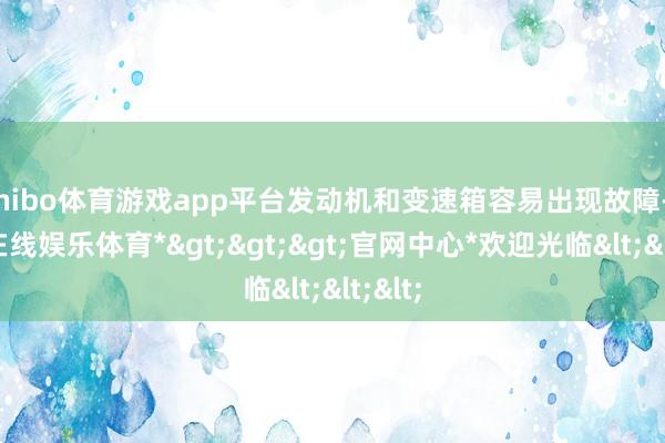 shibo体育游戏app平台发动机和变速箱容易出现故障-*世博在线娱乐体育*>>>官网中心*欢迎光临<<<
