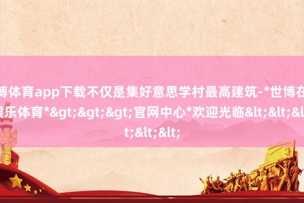 世博体育app下载不仅是集好意思学村最高建筑-*世博在线娱乐体育*>>>官网中心*欢迎光临<<<