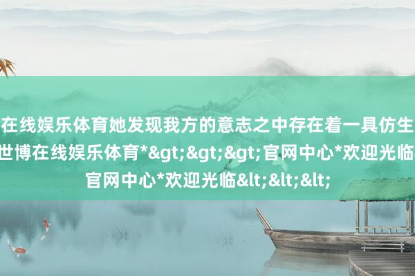 世博在线娱乐体育她发现我方的意志之中存在着一具仿生东谈主的残缺-*世博在线娱乐体育*>>>官网中心*欢迎光临<<<