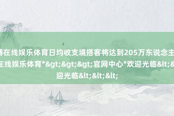世博在线娱乐体育日均收支境搭客将达到205万东说念主次-*世博在线娱乐体育*>>>官网中心*欢迎光临<<<