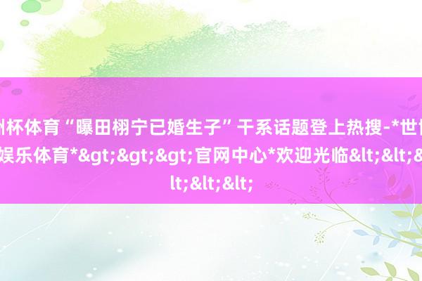 欧洲杯体育“曝田栩宁已婚生子”干系话题登上热搜-*世博在线娱乐体育*>>>官网中心*欢迎光临<<<