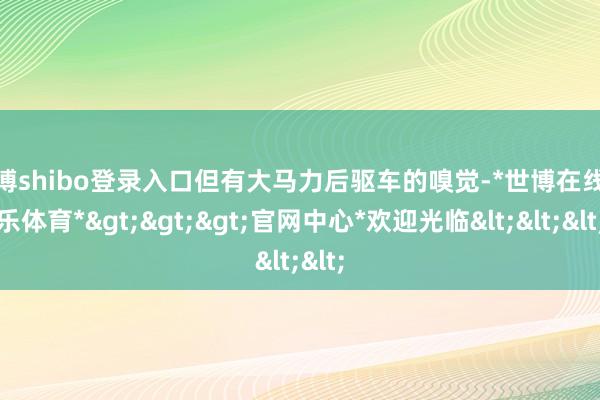 世博shibo登录入口但有大马力后驱车的嗅觉-*世博在线娱乐体育*>>>官网中心*欢迎光临<<<