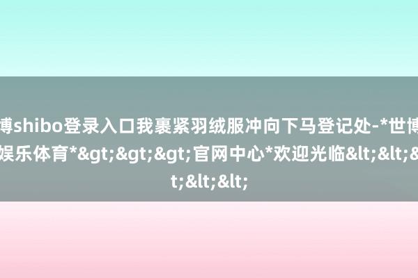 世博shibo登录入口我裹紧羽绒服冲向下马登记处-*世博在线娱乐体育*>>>官网中心*欢迎光临<<<