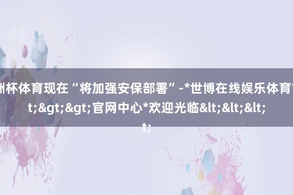 欧洲杯体育现在“将加强安保部署”-*世博在线娱乐体育*>>>官网中心*欢迎光临<<<