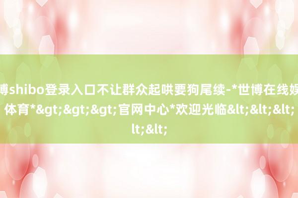 世博shibo登录入口不让群众起哄要狗尾续-*世博在线娱乐体育*>>>官网中心*欢迎光临<<<