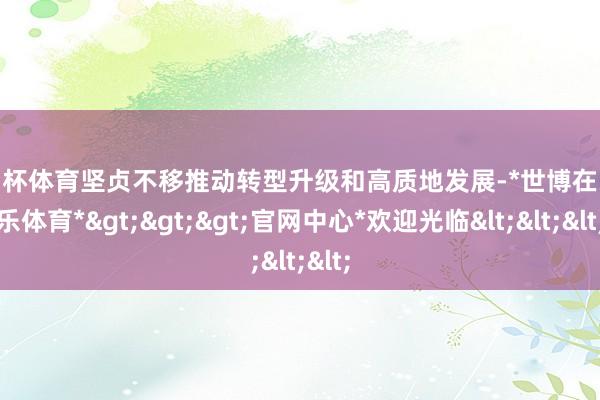 欧洲杯体育坚贞不移推动转型升级和高质地发展-*世博在线娱乐体育*>>>官网中心*欢迎光临<<<