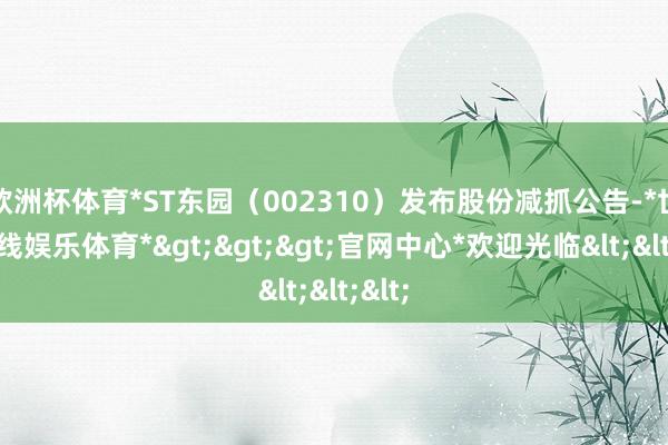 欧洲杯体育*ST东园（002310）发布股份减抓公告-*世博在线娱乐体育*>>>官网中心*欢迎光临<<<