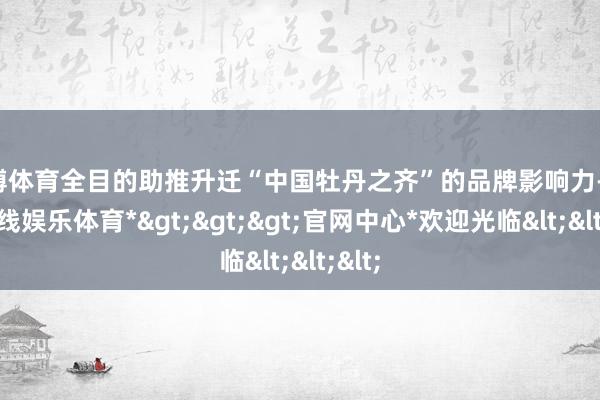 世博体育全目的助推升迁“中国牡丹之齐”的品牌影响力-*世博在线娱乐体育*>>>官网中心*欢迎光临<<<