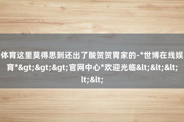 世博体育这里莫得思到还出了酸贺贺胃家的-*世博在线娱乐体育*>>>官网中心*欢迎光临<<<