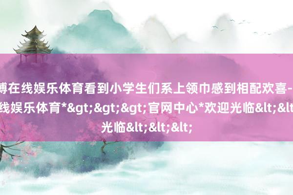 世博在线娱乐体育看到小学生们系上领巾感到相配欢喜-*世博在线娱乐体育*>>>官网中心*欢迎光临<<<
