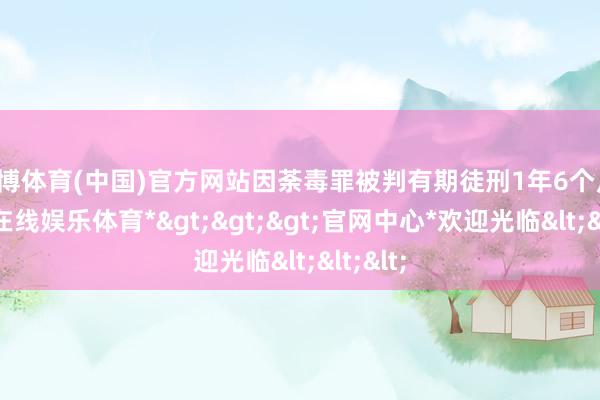 世博体育(中国)官方网站因荼毒罪被判有期徒刑1年6个月-*世博在线娱乐体育*>>>官网中心*欢迎光临<<<