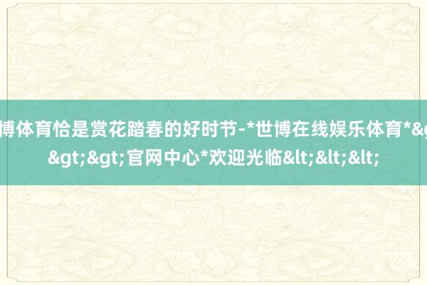 世博体育恰是赏花踏春的好时节-*世博在线娱乐体育*>>>官网中心*欢迎光临<<<