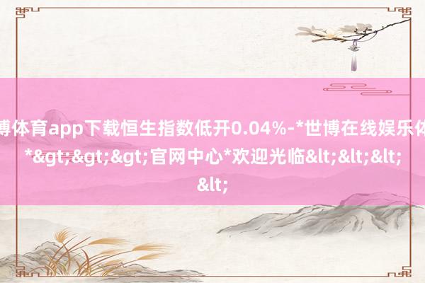 世博体育app下载恒生指数低开0.04%-*世博在线娱乐体育*>>>官网中心*欢迎光临<<<