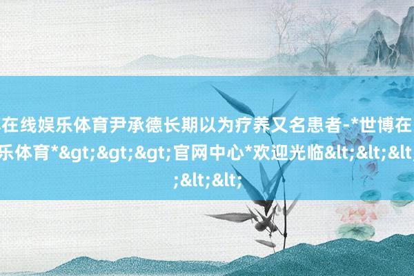 世博在线娱乐体育尹承德长期以为疗养又名患者-*世博在线娱乐体育*>>>官网中心*欢迎光临<<<