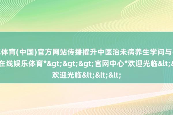 世博体育(中国)官方网站传播擢升中医治未病养生学问与手段-*世博在线娱乐体育*>>>官网中心*欢迎光临<<<