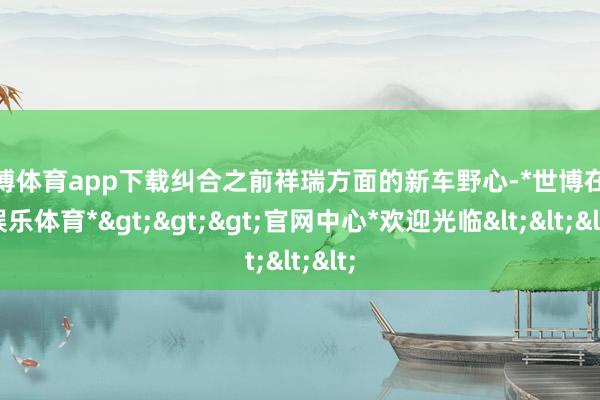 世博体育app下载纠合之前祥瑞方面的新车野心-*世博在线娱乐体育*>>>官网中心*欢迎光临<<<