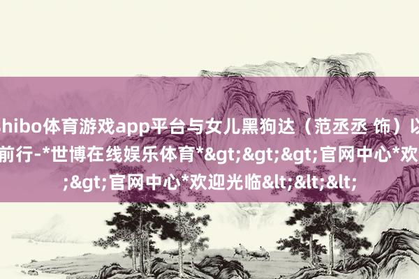 shibo体育游戏app平台与女儿黑狗达（范丞丞 饰）以及全家东谈主踏浪前行-*世博在线娱乐体育*>>>官网中心*欢迎光临<<<