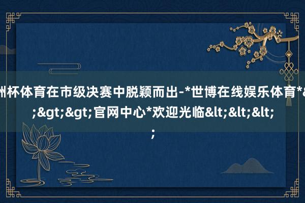 欧洲杯体育在市级决赛中脱颖而出-*世博在线娱乐体育*>>>官网中心*欢迎光临<<<