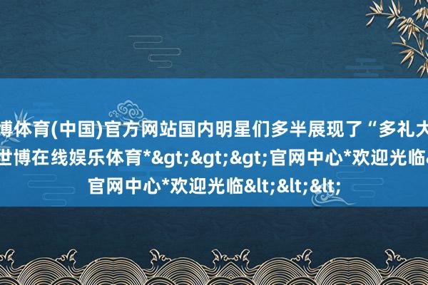 世博体育(中国)官方网站国内明星们多半展现了“多礼大方”的风仪-*世博在线娱乐体育*>>>官网中心*欢迎光临<<<