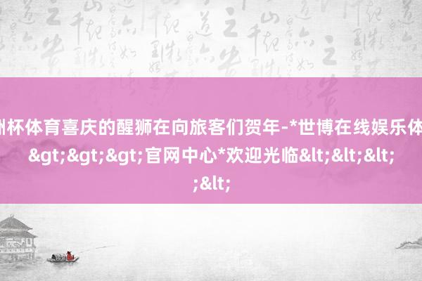 欧洲杯体育喜庆的醒狮在向旅客们贺年-*世博在线娱乐体育*>>>官网中心*欢迎光临<<<