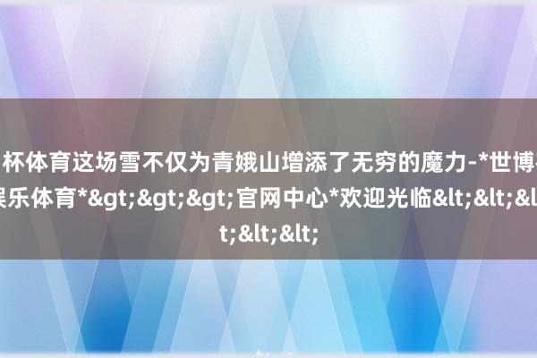 欧洲杯体育这场雪不仅为青娥山增添了无穷的魔力-*世博在线娱乐体育*>>>官网中心*欢迎光临<<<