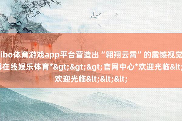 shibo体育游戏app平台营造出“翱翔云霄”的震憾视觉效用-*世博在线娱乐体育*>>>官网中心*欢迎光临<<<