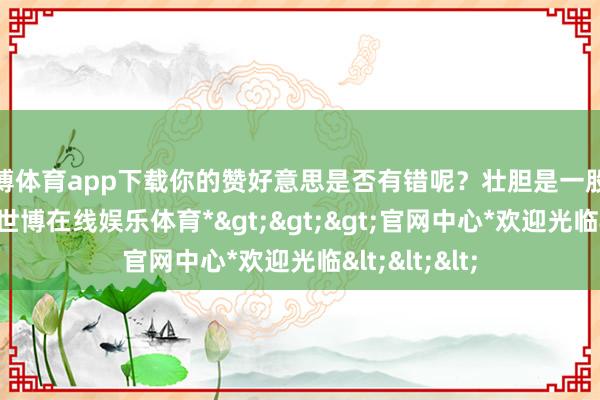 世博体育app下载你的赞好意思是否有错呢？壮胆是一股积极的能量-*世博在线娱乐体育*>>>官网中心*欢迎光临<<<