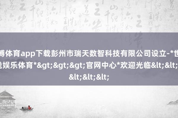 世博体育app下载彭州市瑞天数智科技有限公司设立-*世博在线娱乐体育*>>>官网中心*欢迎光临<<<
