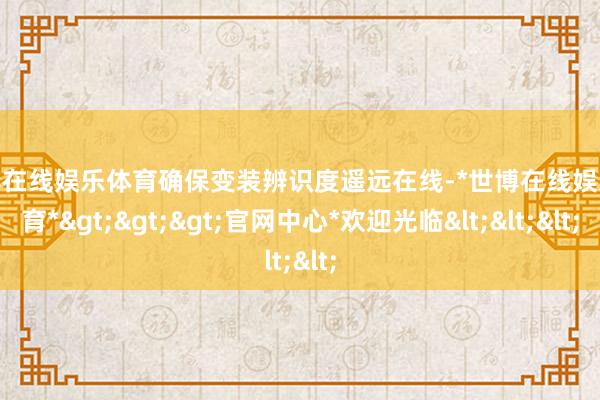 世博在线娱乐体育确保变装辨识度遥远在线-*世博在线娱乐体育*>>>官网中心*欢迎光临<<<