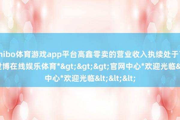 shibo体育游戏app平台高鑫零卖的营业收入执续处于下滑景象-*世博在线娱乐体育*>>>官网中心*欢迎光临<<<