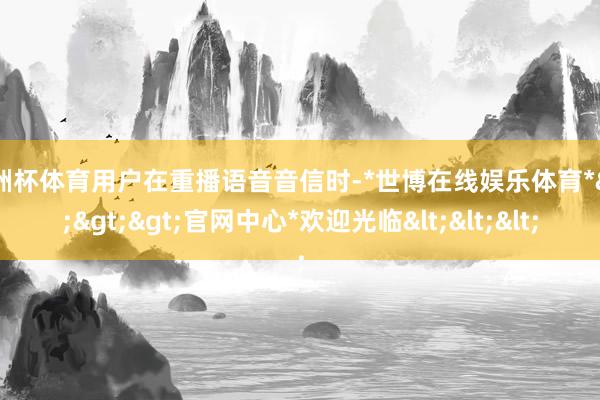 欧洲杯体育用户在重播语音音信时-*世博在线娱乐体育*>>>官网中心*欢迎光临<<<