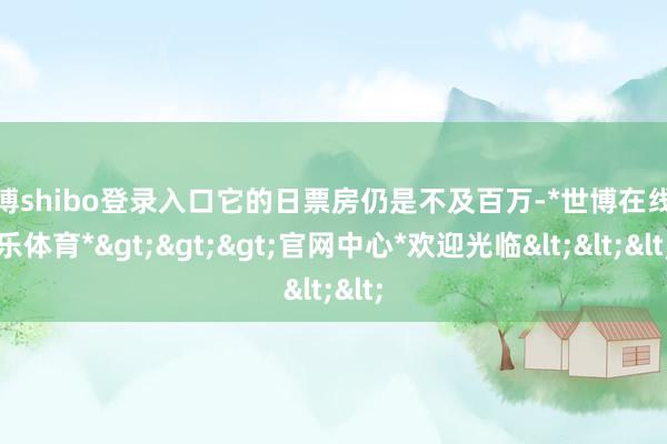 世博shibo登录入口它的日票房仍是不及百万-*世博在线娱乐体育*>>>官网中心*欢迎光临<<<