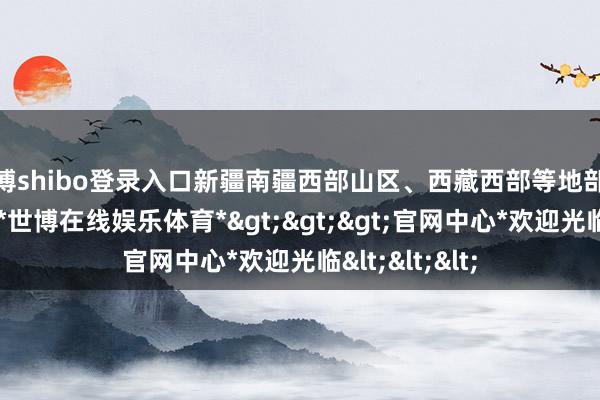 世博shibo登录入口新疆南疆西部山区、西藏西部等地部分地区有大雪-*世博在线娱乐体育*>>>官网中心*欢迎光临<<<