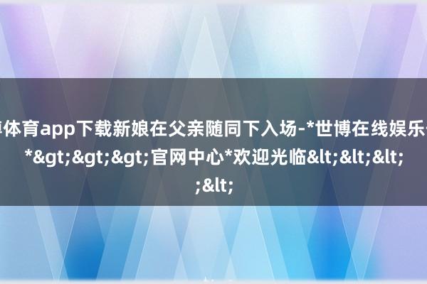 世博体育app下载新娘在父亲随同下入场-*世博在线娱乐体育*>>>官网中心*欢迎光临<<<