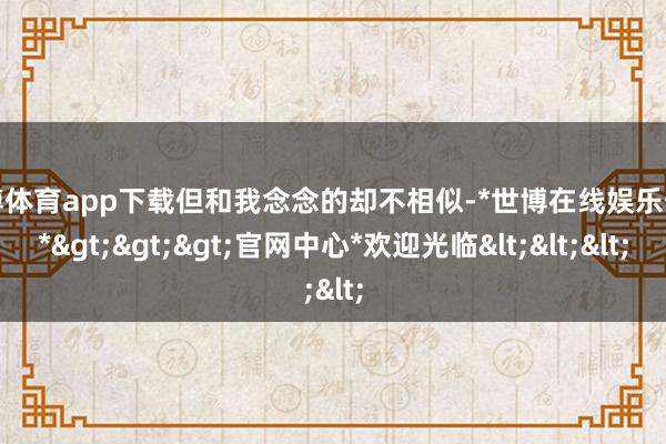 世博体育app下载但和我念念的却不相似-*世博在线娱乐体育*>>>官网中心*欢迎光临<<<