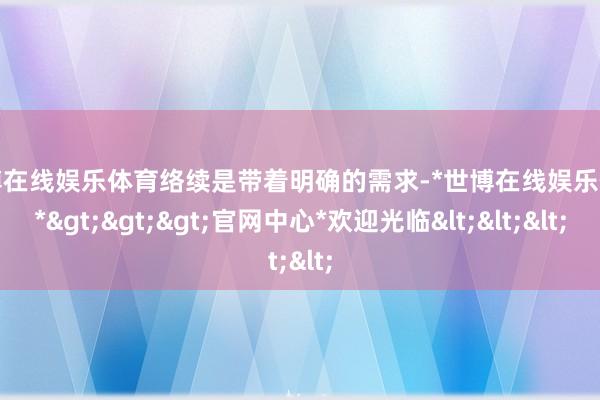 世博在线娱乐体育络续是带着明确的需求-*世博在线娱乐体育*>>>官网中心*欢迎光临<<<