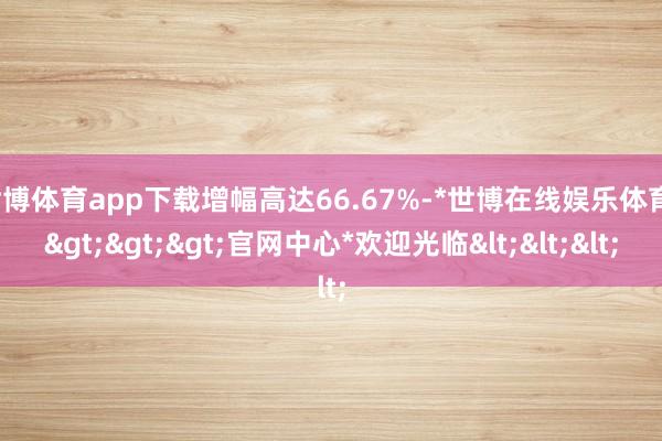 世博体育app下载增幅高达66.67%-*世博在线娱乐体育*>>>官网中心*欢迎光临<<<