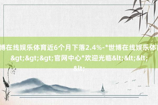 世博在线娱乐体育近6个月下落2.4%-*世博在线娱乐体育*>>>官网中心*欢迎光临<<<