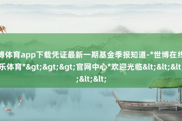 世博体育app下载凭证最新一期基金季报知道-*世博在线娱乐体育*>>>官网中心*欢迎光临<<<