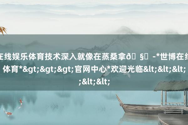 世博在线娱乐体育技术深入就像在蒸桑拿🧖-*世博在线娱乐体育*>>>官网中心*欢迎光临<<<