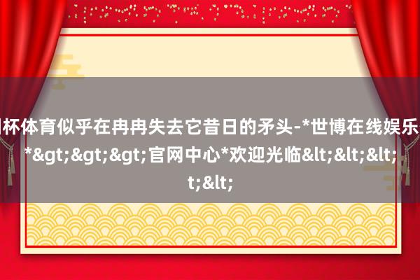 欧洲杯体育似乎在冉冉失去它昔日的矛头-*世博在线娱乐体育*>>>官网中心*欢迎光临<<<
