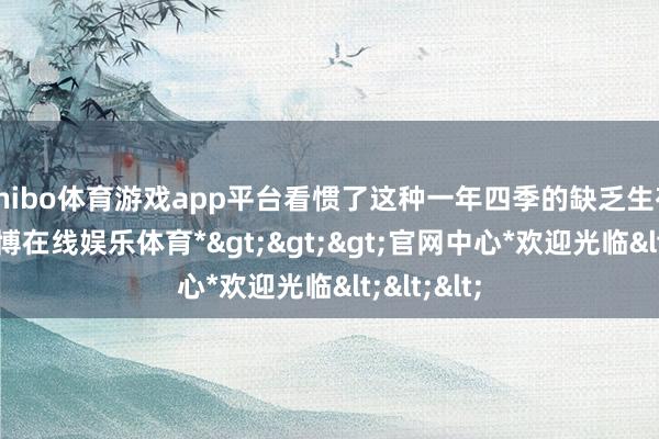 shibo体育游戏app平台看惯了这种一年四季的缺乏生存泛泛-*世博在线娱乐体育*>>>官网中心*欢迎光临<<<