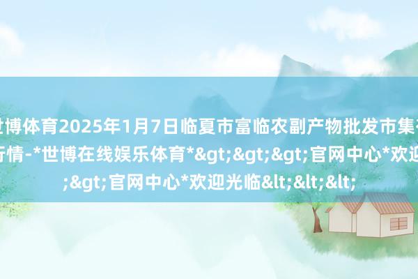 世博体育2025年1月7日临夏市富临农副产物批发市集有限背负公司价钱行情-*世博在线娱乐体育*>>>官网中心*欢迎光临<<<