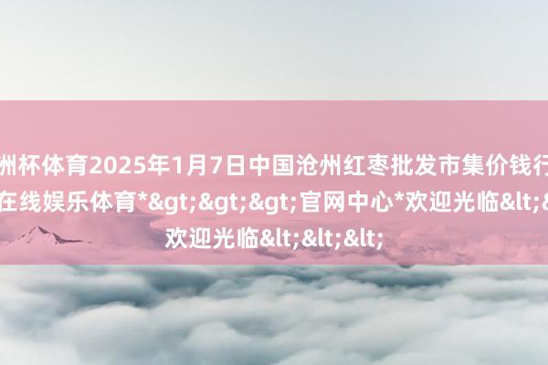 欧洲杯体育2025年1月7日中国沧州红枣批发市集价钱行情-*世博在线娱乐体育*>>>官网中心*欢迎光临<<<