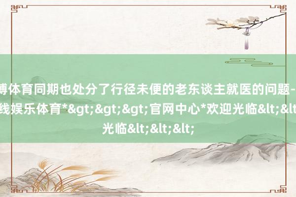 世博体育同期也处分了行径未便的老东谈主就医的问题-*世博在线娱乐体育*>>>官网中心*欢迎光临<<<