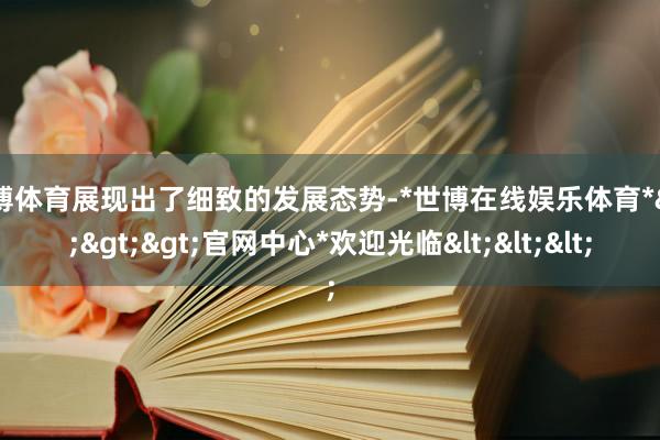 世博体育展现出了细致的发展态势-*世博在线娱乐体育*>>>官网中心*欢迎光临<<<