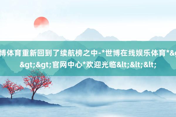世博体育重新回到了续航榜之中-*世博在线娱乐体育*>>>官网中心*欢迎光临<<<