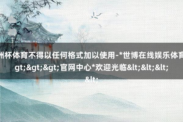 欧洲杯体育不得以任何格式加以使用-*世博在线娱乐体育*>>>官网中心*欢迎光临<<<