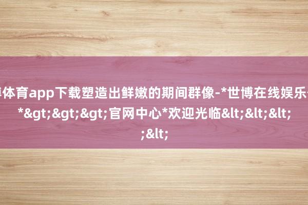 世博体育app下载塑造出鲜嫩的期间群像-*世博在线娱乐体育*>>>官网中心*欢迎光临<<<
